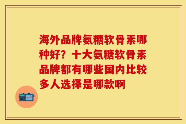 海外品牌氨糖软骨素哪种好？十大氨糖软骨素品牌都有哪些国内比较多人选择是哪款啊