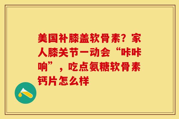 美国补膝盖软骨素？家人膝关节一动会“咔咔响”，吃点氨糖软骨素钙片怎么样