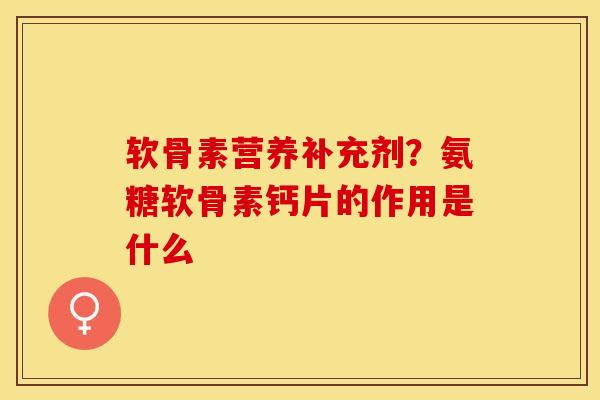 软骨素营养补充剂？氨糖软骨素钙片的作用是什么