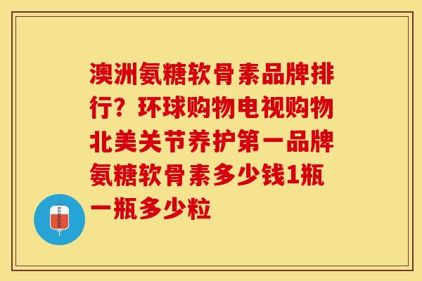澳洲氨糖软骨素品牌排行？环球购物电视购物北美关节养护第一品牌氨糖软骨素多少钱1瓶一瓶多少粒