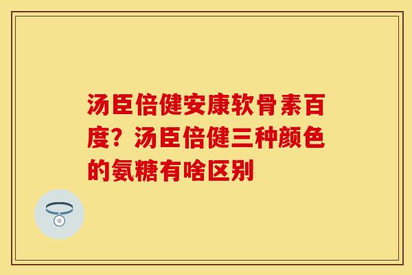 汤臣倍健安康软骨素百度？汤臣倍健三种颜色的氨糖有啥区别