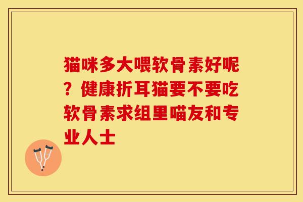 猫咪多大喂软骨素好呢?健康折耳猫要不要吃软骨素求组里喵友和专业人士 猫咪多大喂软骨素好呢?健康折耳猫要不要吃软骨素求组里喵友和专业人士