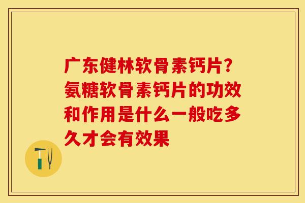 广东健林软骨素钙片？氨糖软骨素钙片的功效和作用是什么一般吃多久才会有效果