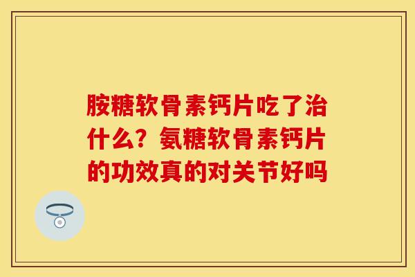 胺糖软骨素钙片吃了治什么？氨糖软骨素钙片的功效真的对关节好吗