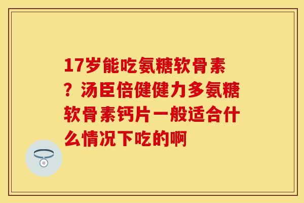 17岁能吃氨糖软骨素？汤臣倍健健力多氨糖软骨素钙片一般适合什么情况下吃的啊