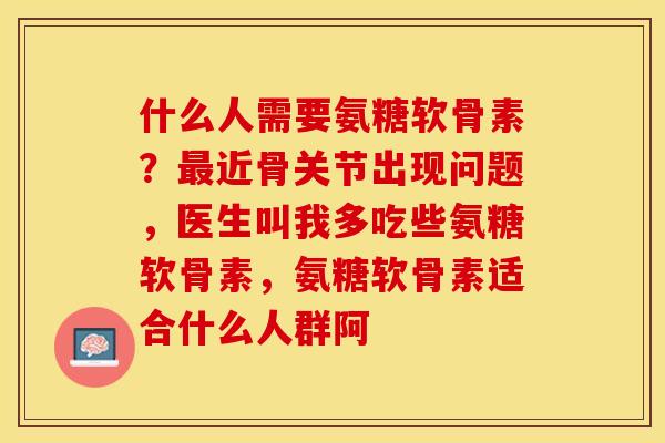什么人需要氨糖软骨素?近骨关节出现问题,医生叫我多吃些氨糖软骨素,氨糖软骨素适合什么人群阿 什么人需要氨糖软骨素?近骨关节出现问题,医生叫我多吃些氨糖软骨素,氨糖软骨素适合什么人群阿