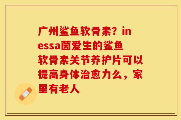 广州鲨鱼软骨素？inessa茵爱生的鲨鱼软骨素关节养护片可以提高身体治愈力么，家里有老人