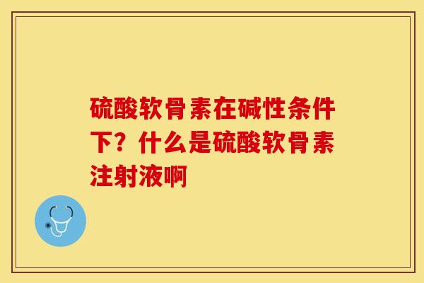 硫酸软骨素在碱性条件下？什么是硫酸软骨素注射液啊