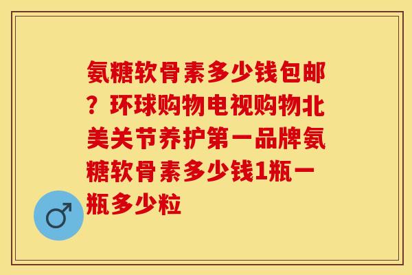 氨糖软骨素多少钱包邮？环球购物电视购物北美关节养护第一品牌氨糖软骨素多少钱1瓶一瓶多少粒