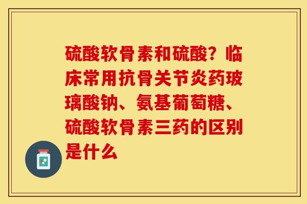硫酸软骨素和硫酸？临床常用抗骨关节炎药玻璃酸钠、氨基葡萄糖、硫酸软骨素三药的区别是什么