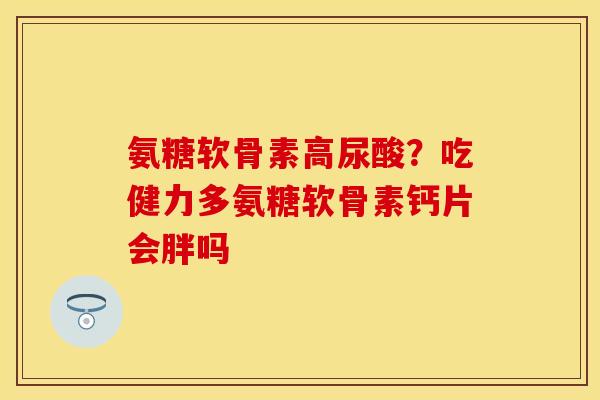 氨糖软骨素高尿酸？吃健力多氨糖软骨素钙片会胖吗