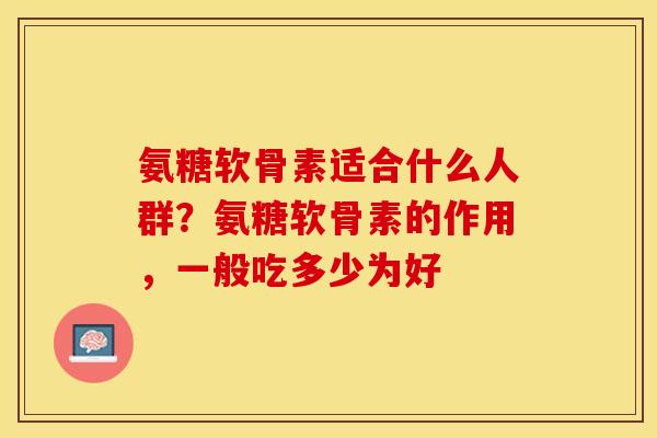 氨糖软骨素适合什么人群？氨糖软骨素的作用，一般吃多少为好