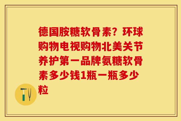 德国胺糖软骨素?环球购物电视购物北美关节养护第一品牌氨糖软骨素多少钱1瓶一瓶多少粒 德国胺糖软骨素?环球购物电视购物北美关节养护第一品牌氨糖软骨素多少钱1瓶一瓶多少粒