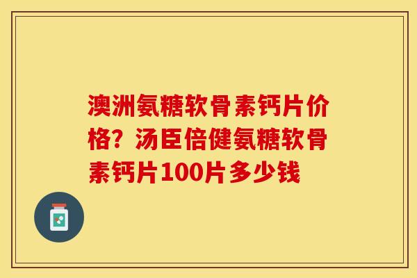 澳洲氨糖软骨素钙片价格？汤臣倍健氨糖软骨素钙片100片多少钱