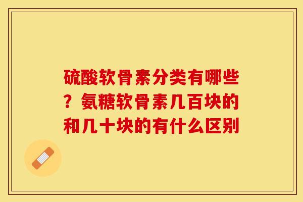 硫酸软骨素分类有哪些？氨糖软骨素几百块的和几十块的有什么区别