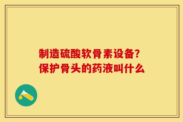 制造硫酸软骨素设备？保护骨头的药液叫什么