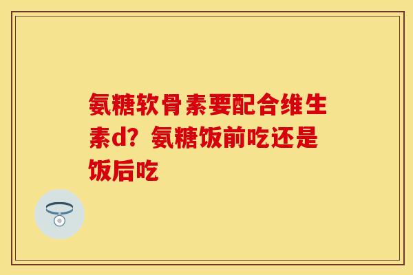 氨糖软骨素要配合维生素d?氨糖饭前吃还是饭后吃 氨糖软骨素要配合维生素d?氨糖饭前吃还是饭后吃