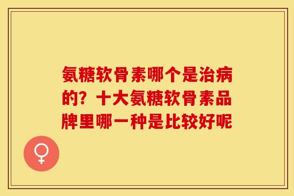 氨糖软骨素哪个是治病的？十大氨糖软骨素品牌里哪一种是比较好呢