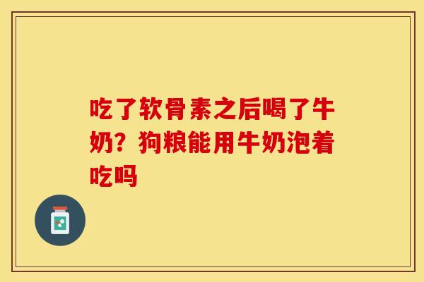 吃了软骨素之后喝了牛奶？狗粮能用牛奶泡着吃吗