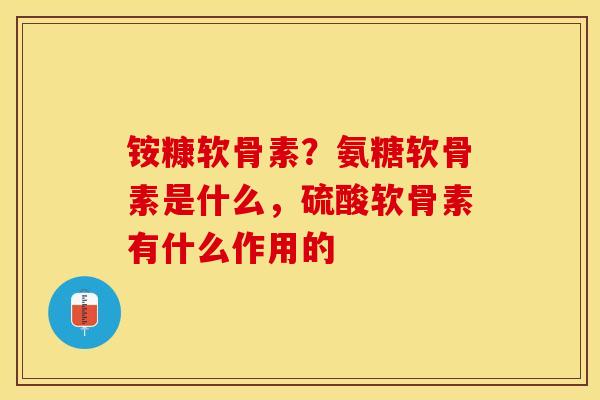 铵糠软骨素？氨糖软骨素是什么，硫酸软骨素有什么作用的
