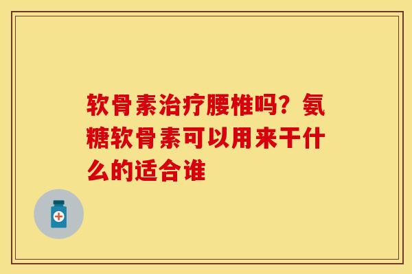 软骨素治疗腰椎吗？氨糖软骨素可以用来干什么的适合谁