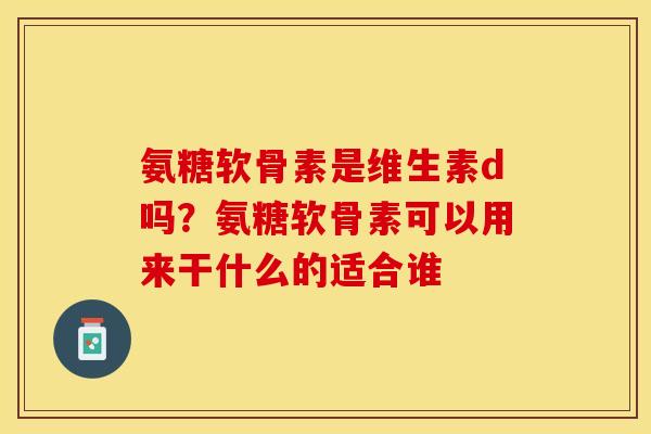 氨糖软骨素是维生素d吗？氨糖软骨素可以用来干什么的适合谁