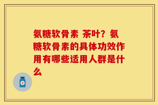 氨糖软骨素 茶叶？氨糖软骨素的具体功效作用有哪些适用人群是什么