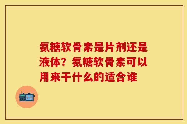 氨糖软骨素是片剂还是液体？氨糖软骨素可以用来干什么的适合谁