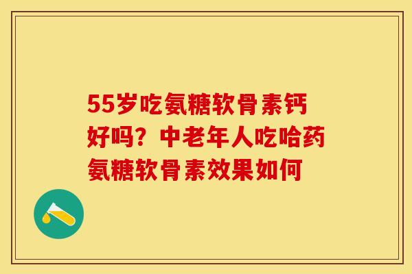55岁吃氨糖软骨素钙好吗?中老年人吃哈药氨糖软骨素效果如何 55岁吃氨糖软骨素钙好吗?中老年人吃哈药氨糖软骨素效果如何