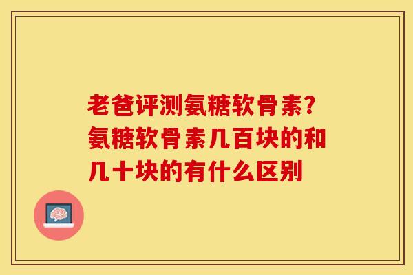 老爸评测氨糖软骨素？氨糖软骨素几百块的和几十块的有什么区别