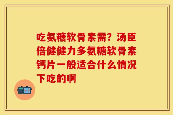 吃氨糖软骨素需？汤臣倍健健力多氨糖软骨素钙片一般适合什么情况下吃的啊