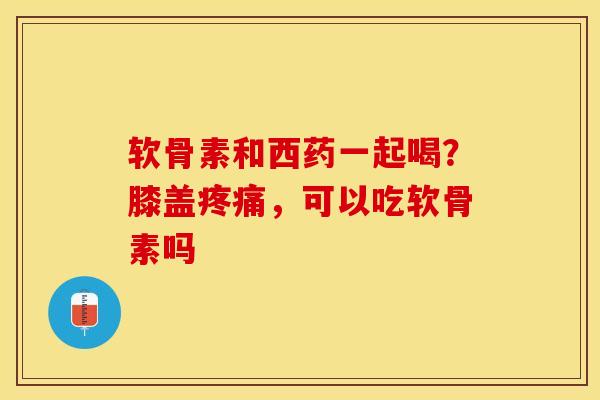软骨素和西药一起喝？膝盖疼痛，可以吃软骨素吗