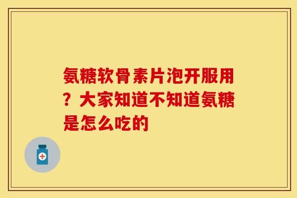 氨糖软骨素片泡开服用？大家知道不知道氨糖是怎么吃的