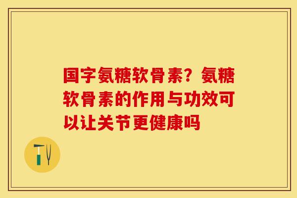 国字氨糖软骨素？氨糖软骨素的作用与功效可以让关节更健康吗