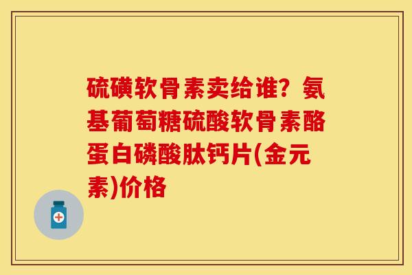 硫磺软骨素卖给谁？氨基葡萄糖硫酸软骨素酪蛋白磷酸肽钙片(金元素)价格