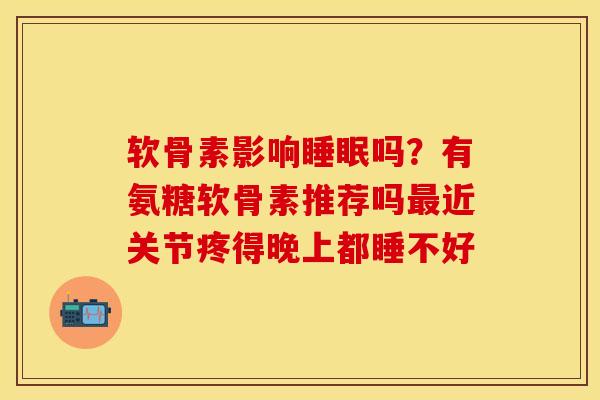 软骨素影响睡眠吗？有氨糖软骨素推荐吗最近关节疼得晚上都睡不好