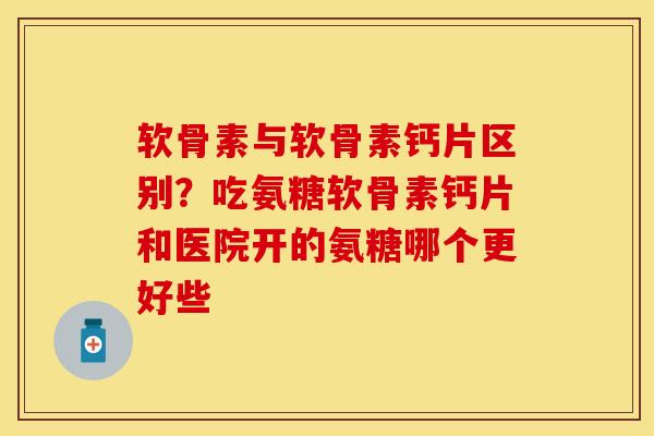 软骨素与软骨素钙片区别？吃氨糖软骨素钙片和医院开的氨糖哪个更好些