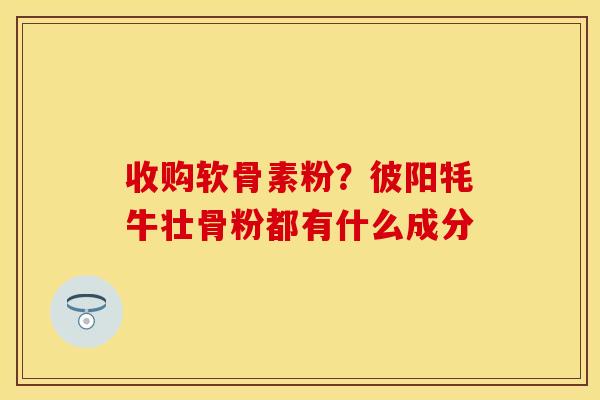 收购软骨素粉？彼阳牦牛壮骨粉都有什么成分