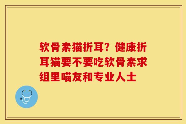 软骨素猫折耳?健康折耳猫要不要吃软骨素求组里喵友和专业人士 软骨素猫折耳?健康折耳猫要不要吃软骨素求组里喵友和专业人士