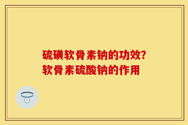 硫磺软骨素钠的功效？软骨素硫酸钠的作用