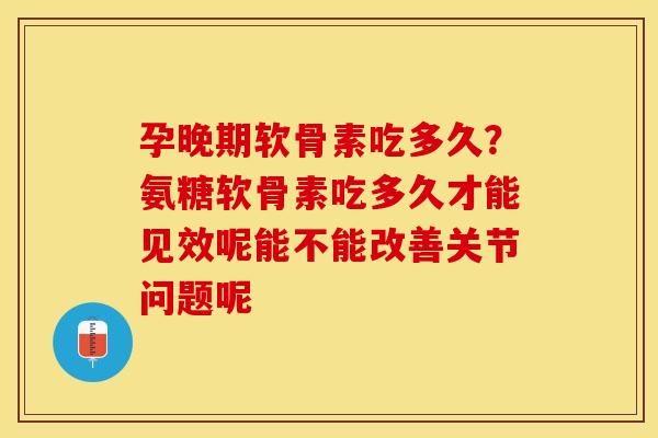 孕晚期软骨素吃多久？氨糖软骨素吃多久才能见效呢能不能改善关节问题呢