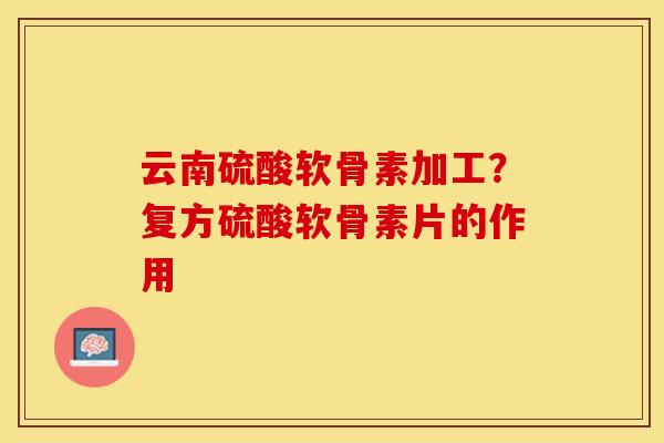 云南硫酸软骨素加工？复方硫酸软骨素片的作用