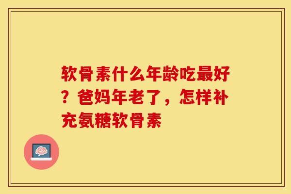 软骨素什么年龄吃好?爸妈年老了,怎样补充氨糖软骨素 软骨素什么年龄吃好?爸妈年老了,怎样补充氨糖软骨素