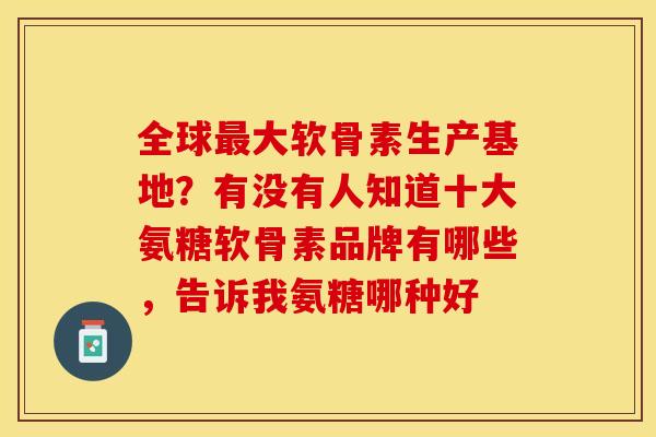 全球最大软骨素生产基地？有没有人知道十大氨糖软骨素品牌有哪些，告诉我氨糖哪种好
