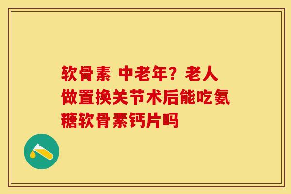 软骨素 中老年？老人做置换关节术后能吃氨糖软骨素钙片吗