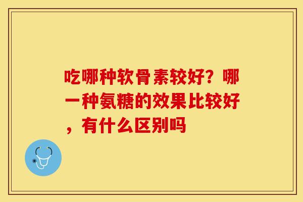 吃哪种软骨素较好？哪一种氨糖的效果比较好，有什么区别吗