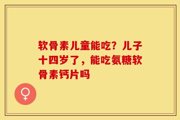 软骨素儿童能吃?儿子十四岁了,能吃氨糖软骨素钙片吗 软骨素儿童能吃?儿子十四岁了,能吃氨糖软骨素钙片吗