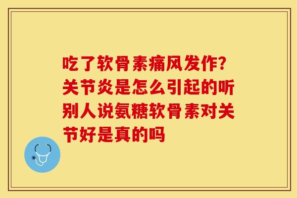 吃了软骨素痛风发作？关节炎是怎么引起的听别人说氨糖软骨素对关节好是真的吗
