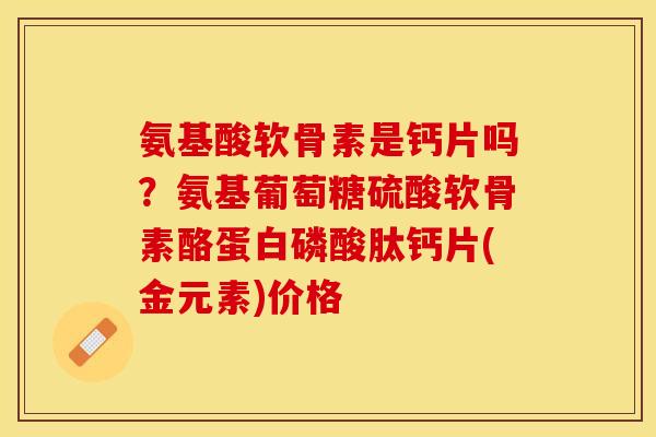 氨基酸软骨素是钙片吗？氨基葡萄糖硫酸软骨素酪蛋白磷酸肽钙片(金元素)价格
