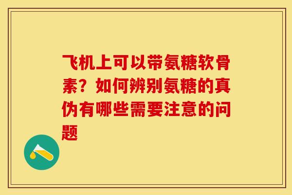 飞机上可以带氨糖软骨素？如何辨别氨糖的真伪有哪些需要注意的问题